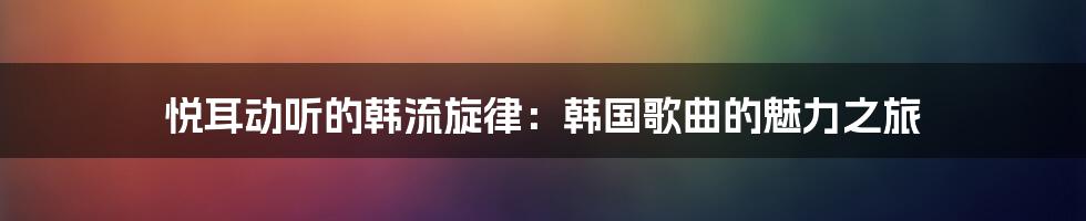 悦耳动听的韩流旋律：韩国歌曲的魅力之旅