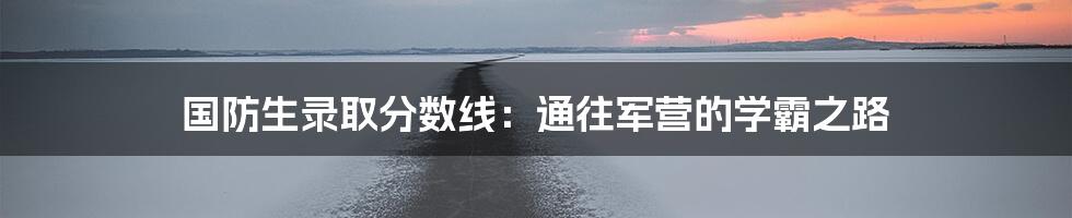 国防生录取分数线：通往军营的学霸之路