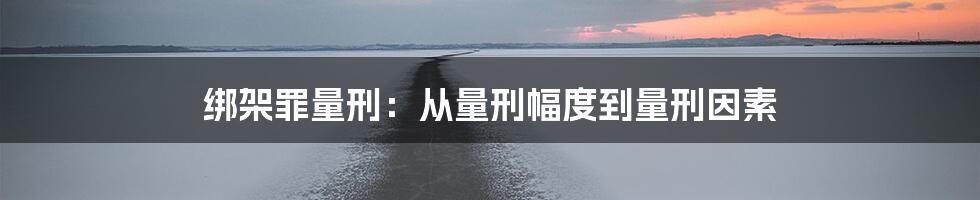 绑架罪量刑:从量刑幅度到量刑因素