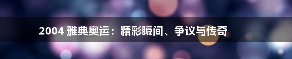 2004 雅典奥运:精彩瞬间、争议与传奇