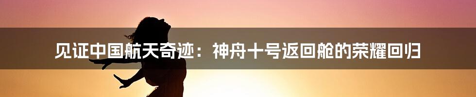 见证中国航天奇迹:神舟十号返回舱的荣耀回归