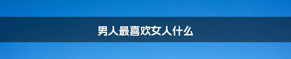 男人最喜欢女人什么