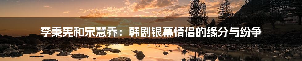 李秉宪和宋慧乔:韩剧银幕情侣的缘分与纷争
