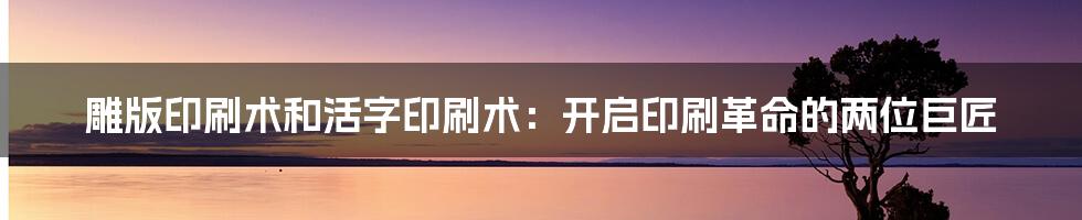 雕版印刷术和活字印刷术：开启印刷革命的两位巨匠