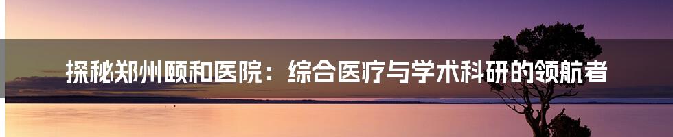 探秘郑州颐和医院:综合医疗与学术科研的领航者