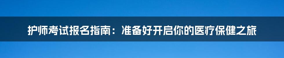 护师考试报名指南：准备好开启你的医疗保健之旅