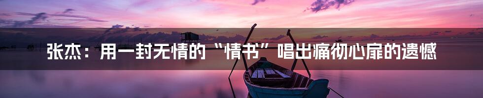 张杰:用一封无情的“情书”唱出痛彻心扉的遗憾