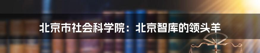 北京市社会科学院：北京智库的领头羊