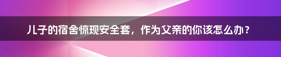 儿子的宿舍惊现安全套,作为父亲的你该怎么办?