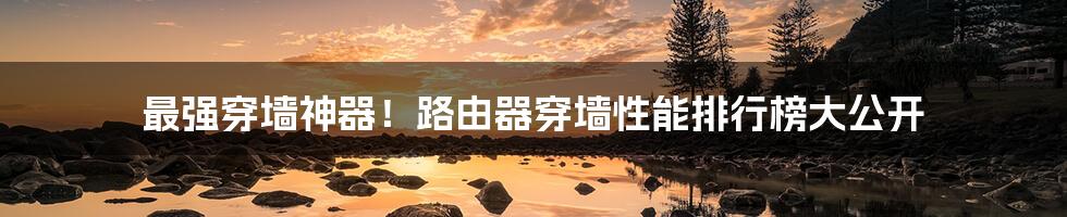 最强穿墙神器!路由器穿墙性能排行榜大公开