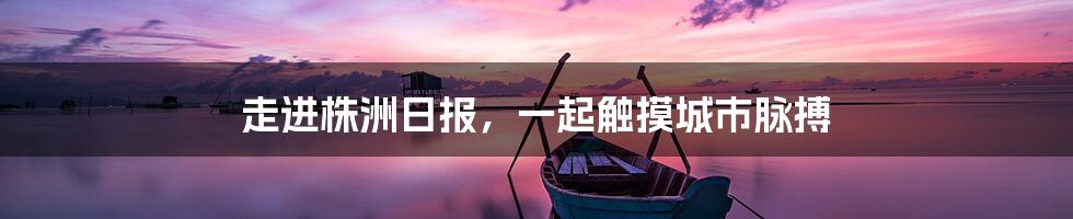 走进株洲日报,一起触摸城市脉搏