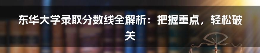 东华大学录取分数线全解析：把握重点，轻松破关