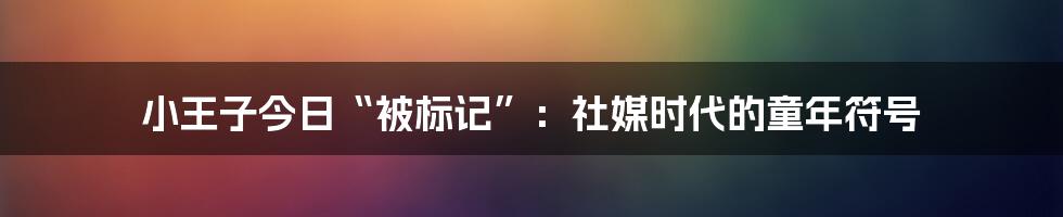 小王子今日“被标记”：社媒时代的童年符号