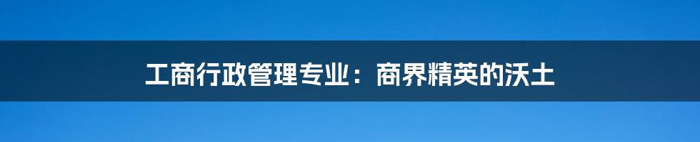 工商行政管理专业：商界精英的沃土