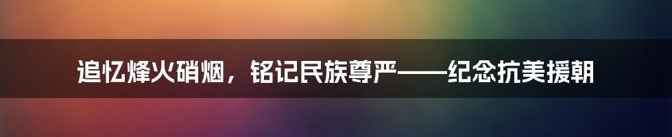 追忆烽火硝烟，铭记民族尊严——纪念抗美援朝