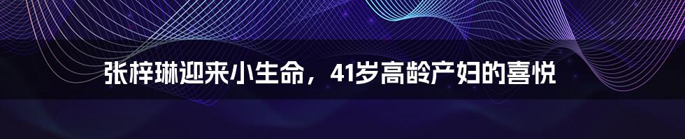 张梓琳迎来小生命，41岁高龄产妇的喜悦