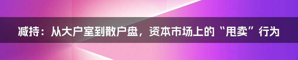 减持：从大户室到散户盘，资本市场上的“甩卖”行为