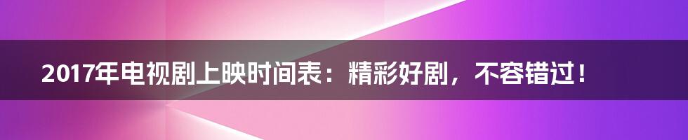2017年电视剧上映时间表:精彩好剧,不容错过!