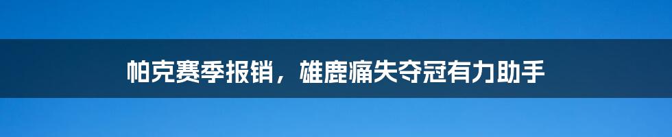 帕克赛季报销,雄鹿痛失夺冠有力助手