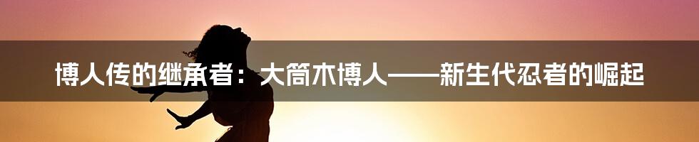 博人传的继承者:大筒木博人——新生代忍者的崛起