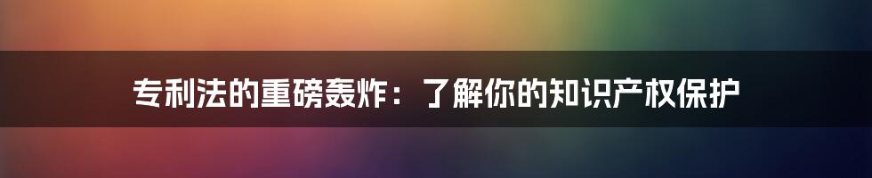 专利法的重磅轰炸：了解你的知识产权保护