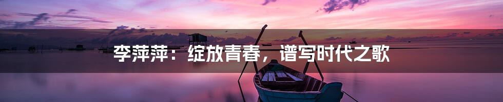 李萍萍:绽放青春,谱写时代之歌