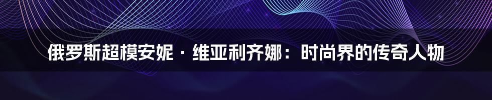 俄罗斯超模安妮·维亚利齐娜:时尚界的传奇人物