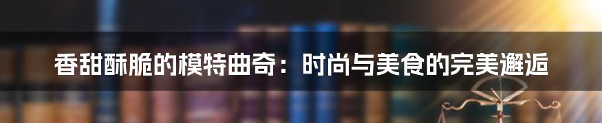 香甜酥脆的模特曲奇:时尚与美食的完美邂逅