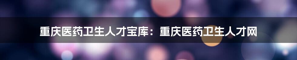 重庆医药卫生人才宝库：重庆医药卫生人才网