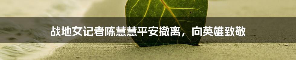 战地女记者陈慧慧平安撤离,向英雄致敬