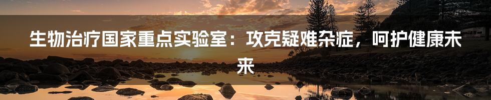 生物治疗国家重点实验室：攻克疑难杂症，呵护健康未来