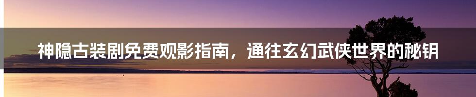 神隐古装剧免费观影指南,通往玄幻武侠世界的秘钥