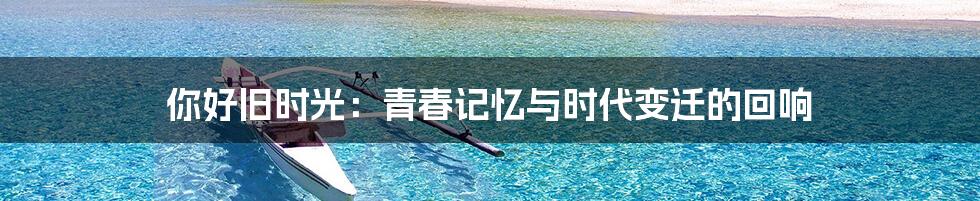 你好旧时光：青春记忆与时代变迁的回响