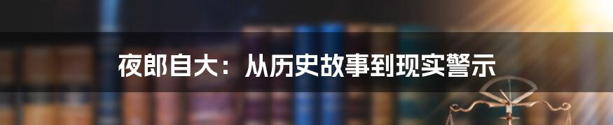 夜郎自大：从历史故事到现实警示