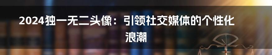 2024独一无二头像:引领社交媒体的个性化浪潮
