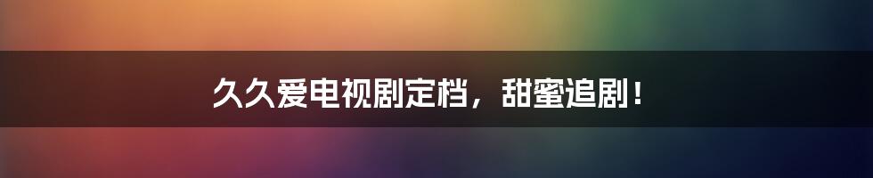 久久爱电视剧定档,甜蜜追剧!