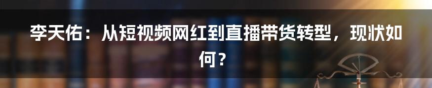 李天佑:从短视频网红到直播带货转型,现状如何?