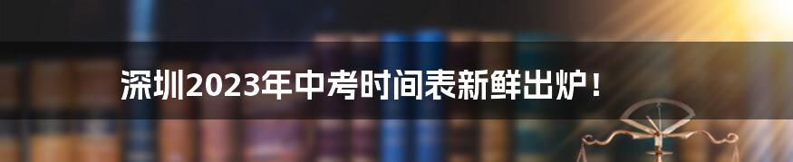 深圳2023年中考时间表新鲜出炉！