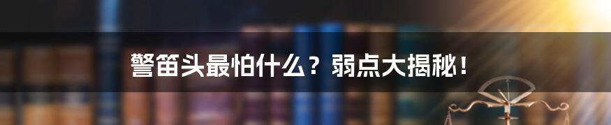 警笛头最怕什么？弱点大揭秘！