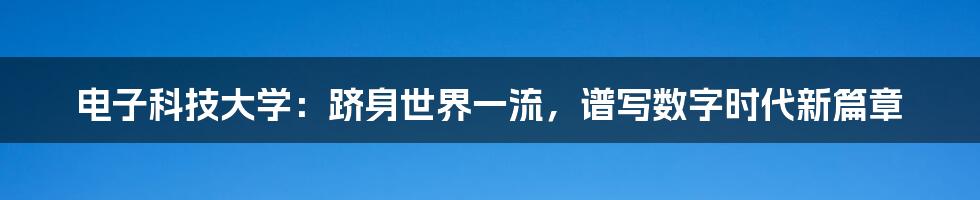 电子科技大学：跻身世界一流，谱写数字时代新篇章