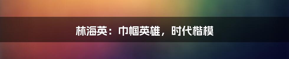 林海英:巾帼英雄,时代楷模