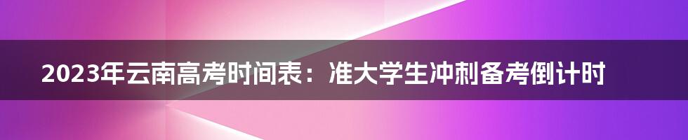 2023年云南高考时间表:准大学生冲刺备考倒计时