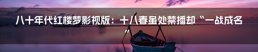 八十年代红楼梦影视版:十八春虽处禁播却“一战成名”