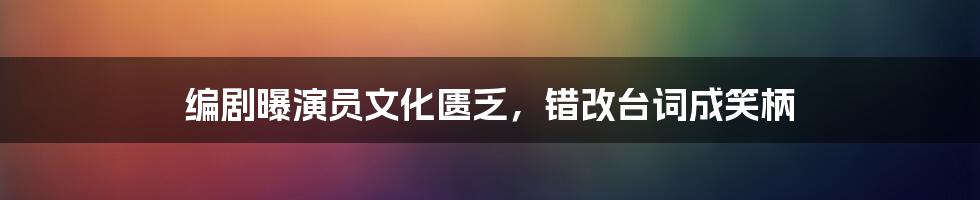 编剧曝演员文化匮乏,错改台词成笑柄