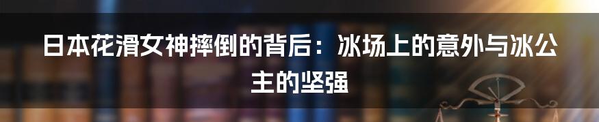 日本花滑女神摔倒的背后：冰场上的意外与冰公主的坚强