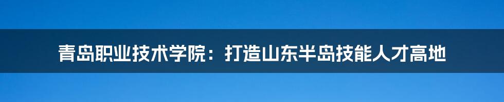 青岛职业技术学院:打造山东半岛技能人才高地