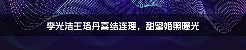 李光洁王珞丹喜结连理,甜蜜婚照曝光