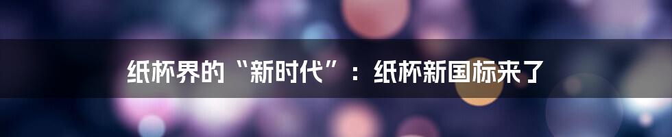 纸杯界的“新时代”:纸杯新国标来了