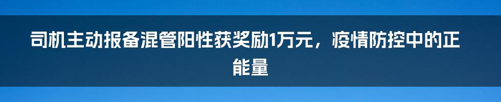 司机主动报备混管阳性获奖励1万元,疫情防控中的正能量