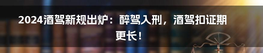 2024酒驾新规出炉：醉驾入刑，酒驾扣证期更长！